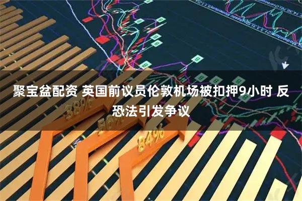 聚宝盆配资 英国前议员伦敦机场被扣押9小时 反恐法引发争议