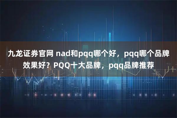 九龙证券官网 nad和pqq哪个好,pqq哪个品牌效果好?PQQ十大品牌,pqq品牌推荐