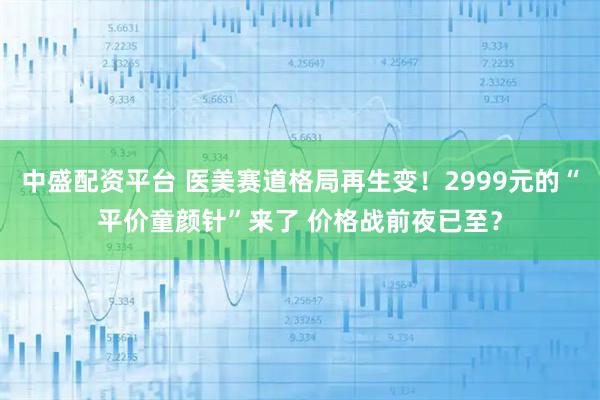 中盛配资平台 医美赛道格局再生变！2999元的“平价童颜针”来了 价格战前夜已至？