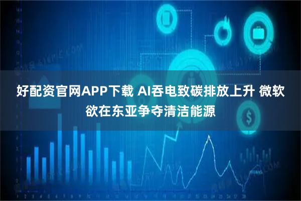 好配资官网APP下载 AI吞电致碳排放上升 微软欲在东亚争夺清洁能源