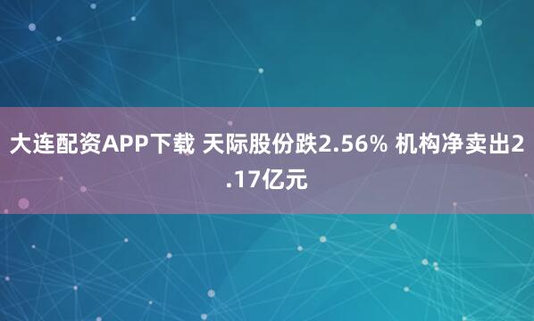 大连配资APP下载 天际股份跌2.56% 机构净卖出2.17亿元