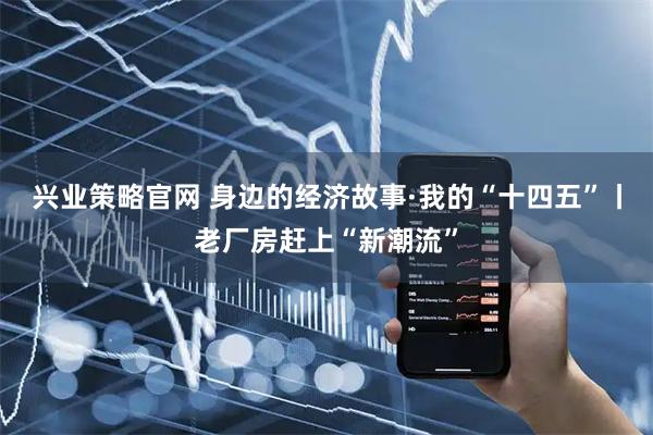 兴业策略官网 身边的经济故事·我的“十四五”丨老厂房赶上“新潮流”