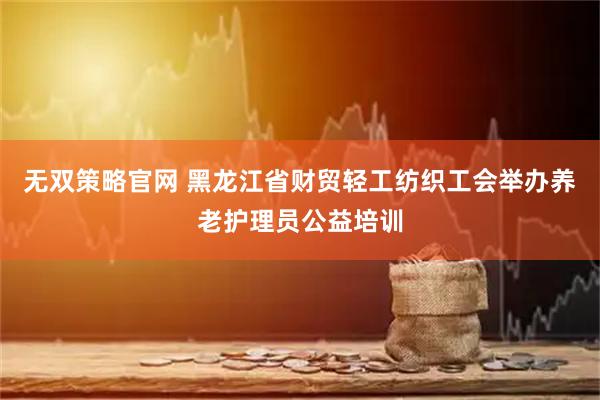 无双策略官网 黑龙江省财贸轻工纺织工会举办养老护理员公益培训