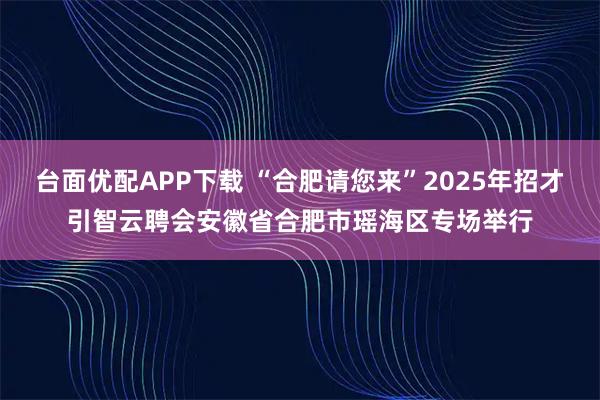台面优配APP下载 “合肥请您来”2025年招才引智云聘会安徽省合肥市瑶海区专场举行