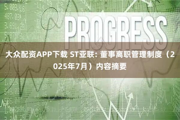 大众配资APP下载 ST亚联: 董事离职管理制度（2025年7月）内容摘要