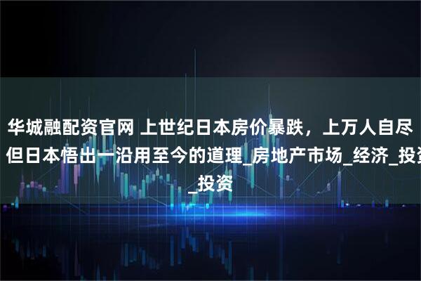华城融配资官网 上世纪日本房价暴跌,上万人自尽,但日本悟出一沿用至今的道理_房地产市场_经济_投资