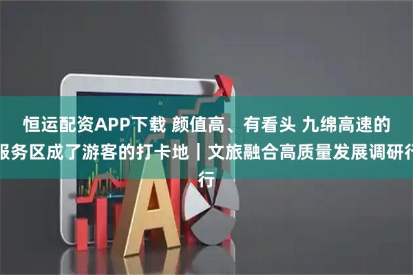恒运配资APP下载 颜值高、有看头 九绵高速的服务区成了游客的打卡地｜文旅融合高质量发展调研行