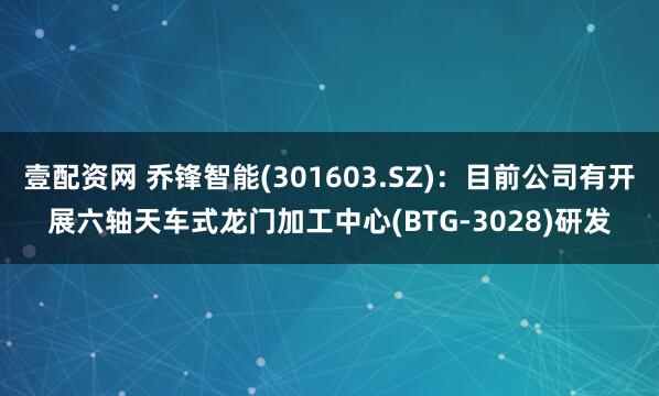 壹配资网 乔锋智能(301603.SZ):目前公司有开展六轴天车式龙门加工中心(BTG-3028)研发
