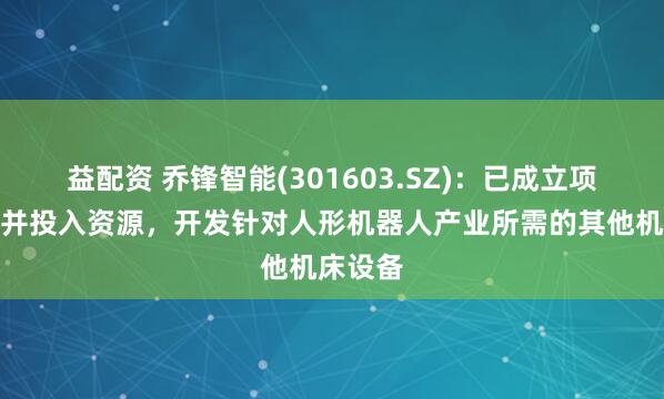益配资 乔锋智能(301603.SZ)：已成立项目团队并投入资源，开发针对人形机器人产业所需的其他机床设备