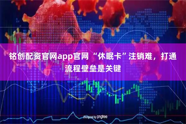 铭创配资官网app官网 “休眠卡”注销难,打通流程壁垒是关键