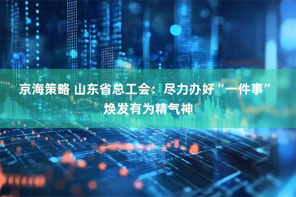京海策略 山东省总工会：尽力办好“一件事” 焕发有为精气神