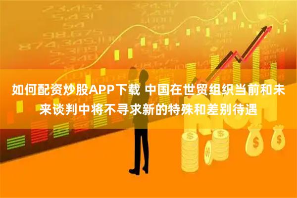 如何配资炒股APP下载 中国在世贸组织当前和未来谈判中将不寻求新的特殊和差别待遇