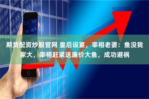 期货配资炒股官网 皇后设宴，宰相老婆：鱼没我家大，宰相赶紧送廉价大鱼，成功避祸