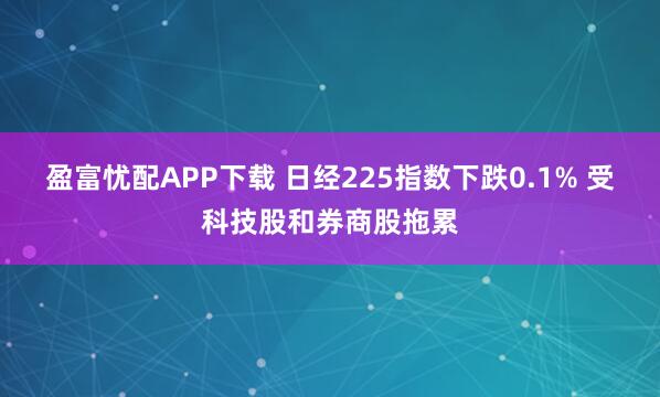 盈富忧配APP下载 日经225指数下跌0.1% 受科技股和券商股拖累