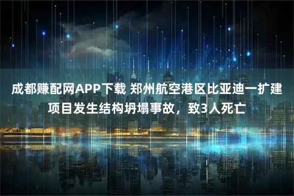 成都赚配网APP下载 郑州航空港区比亚迪一扩建项目发生结构坍塌事故，致3人死亡