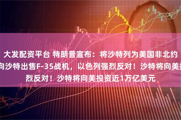 大发配资平台 特朗普宣布：将沙特列为美国非北约主要盟友！同意向沙特出售F-35战机，以色列强烈反对！沙特将向美投资近1万亿美元