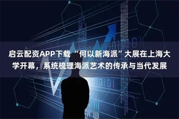 启云配资APP下载 “何以新海派”大展在上海大学开幕，系统梳理海派艺术的传承与当代发展