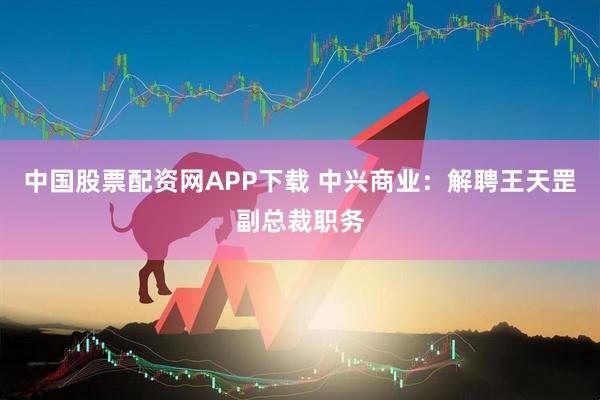中国股票配资网APP下载 中兴商业：解聘王天罡副总裁职务