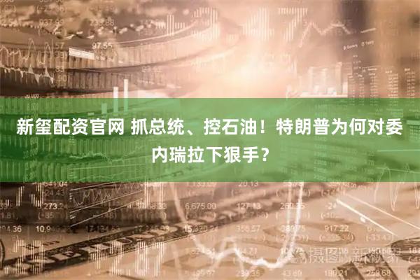 新玺配资官网 抓总统、控石油！特朗普为何对委内瑞拉下狠手？