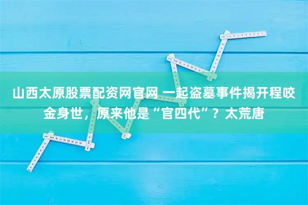 山西太原股票配资网官网 一起盗墓事件揭开程咬金身世，原来他是“官四代”？太荒唐