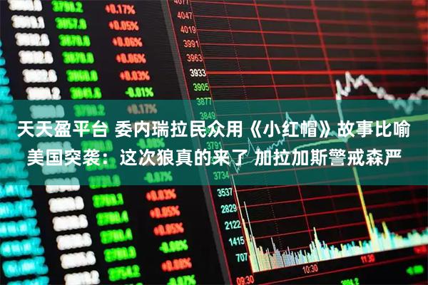 天天盈平台 委内瑞拉民众用《小红帽》故事比喻美国突袭：这次狼真的来了 加拉加斯警戒森严