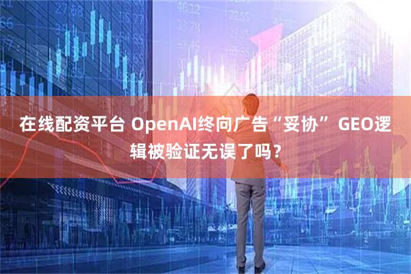 在线配资平台 OpenAI终向广告“妥协” GEO逻辑被验证无误了吗？