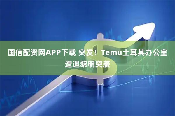 国信配资网APP下载 突发！Temu土耳其办公室遭遇黎明突袭