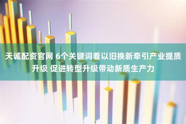 天诚配资官网 6个关键词看以旧换新牵引产业提质升级 促进转型升级带动新质生产力
