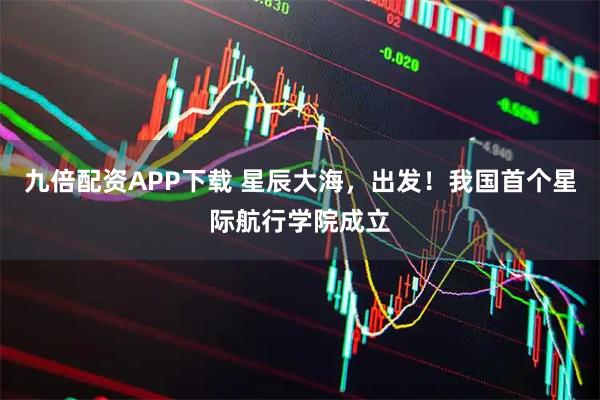九倍配资APP下载 星辰大海，出发！我国首个星际航行学院成立