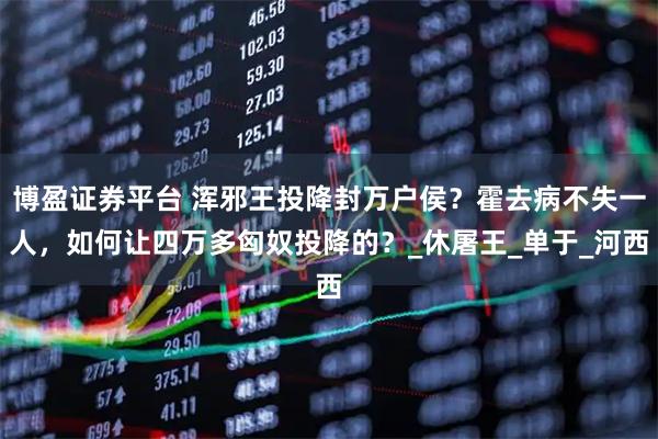 博盈证券平台 浑邪王投降封万户侯？霍去病不失一人，如何让四万多匈奴投降的？_休屠王_单于_河西