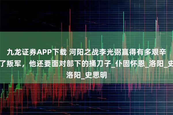 九龙证券APP下载 河阳之战李光弼赢得有多艰辛？除了叛军，他还要面对部下的捅刀子_仆固怀恩_洛阳_史思明