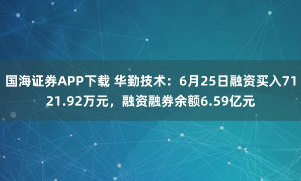 国海证券APP下载 华勤技术：6月25日融资买入7121.92万元，融资融券余额6.59亿元