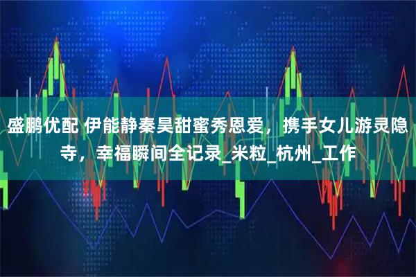 盛鹏优配 伊能静秦昊甜蜜秀恩爱，携手女儿游灵隐寺，幸福瞬间全记录_米粒_杭州_工作