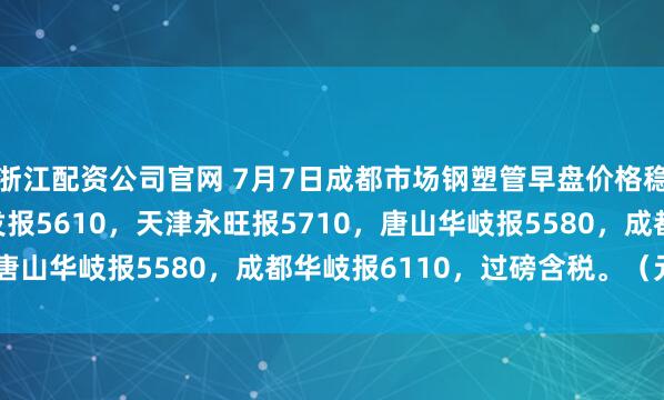 浙江配资公司官网 7月7日成都市场钢塑管早盘价格稳，4寸*3.75天津友发报5610，天津永旺报5710，唐山华岐报5580，成都华岐报6110，过磅含税。（元/吨）
