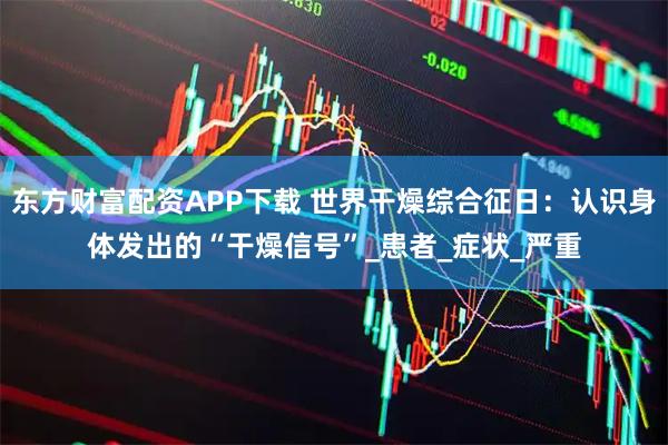 东方财富配资APP下载 世界干燥综合征日：认识身体发出的“干燥信号”_患者_症状_严重