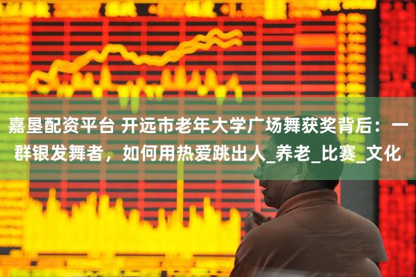 嘉垦配资平台 开远市老年大学广场舞获奖背后：一群银发舞者，如何用热爱跳出人_养老_比赛_文化