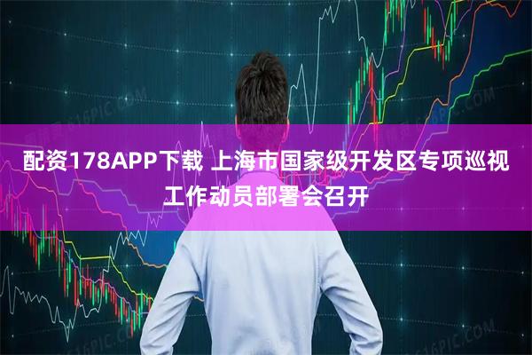 配资178APP下载 上海市国家级开发区专项巡视工作动员部署会召开