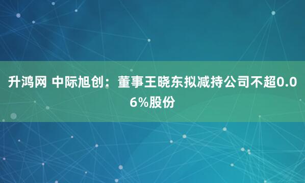 升鸿网 中际旭创：董事王晓东拟减持公司不超0.06%股份