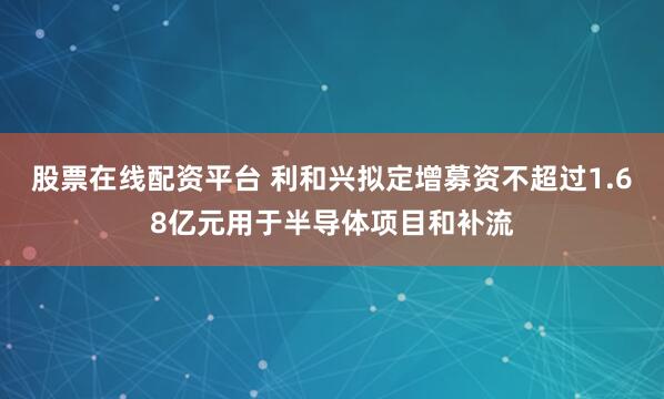 股票在线配资平台 利和兴拟定增募资不超过1.68亿元用于半导体项目和补流
