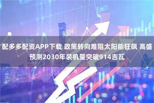 配多多配资APP下载 政策转向难阻太阳能狂飙 高盛预测2030年装机量突破914吉瓦