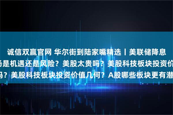 诚信双赢官网 华尔街到陆家嘴精选丨美联储降息周期或临近 对中国市场是机遇还是风险？美股太贵吗？美股科技板块投资价值几何？A股哪些板块更有潜力？