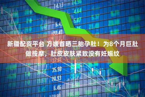 新疆配资平台 方媛首晒三胎孕肚！为8个月巨肚做按摩，肚皮皮肤紧致没有妊娠纹