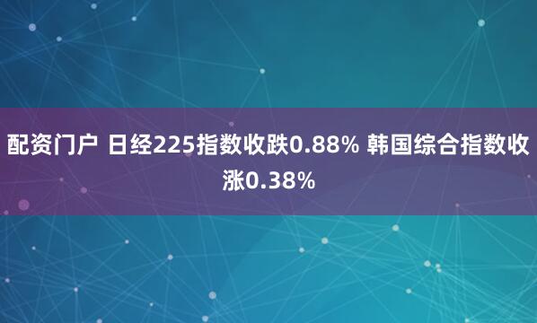 配资门户 日经225指数收跌0.88% 韩国综合指数收涨0.38%