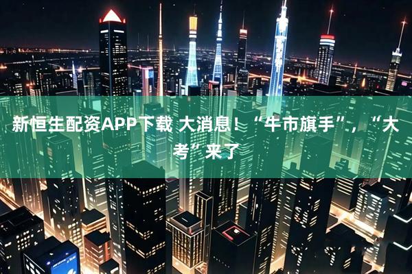 新恒生配资APP下载 大消息！“牛市旗手”，“大考”来了