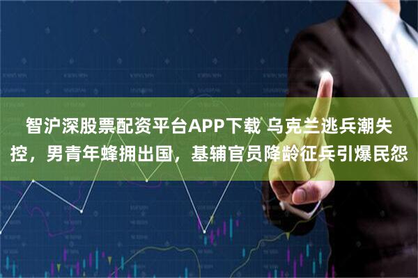 智沪深股票配资平台APP下载 乌克兰逃兵潮失控，男青年蜂拥出国，基辅官员降龄征兵引爆民怨