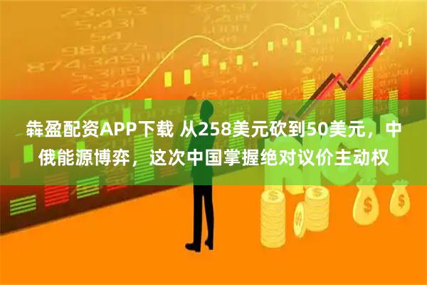 犇盈配资APP下载 从258美元砍到50美元，中俄能源博弈，这次中国掌握绝对议价主动权