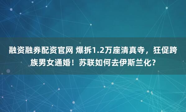 融资融券配资官网 爆拆1.2万座清真寺，狂促跨族男女通婚！苏联如何去伊斯兰化？
